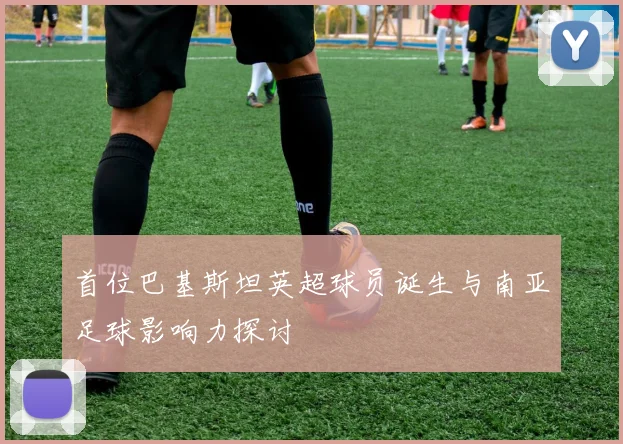 首位巴基斯坦英超球员诞生与南亚足球影响力探讨