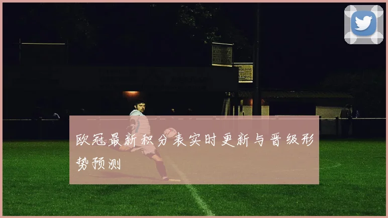 欧冠最新积分表实时更新与晋级形势预测