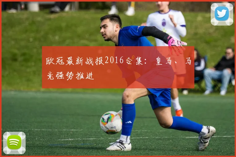 欧冠最新战报2016合集：皇马、马竞强势推进