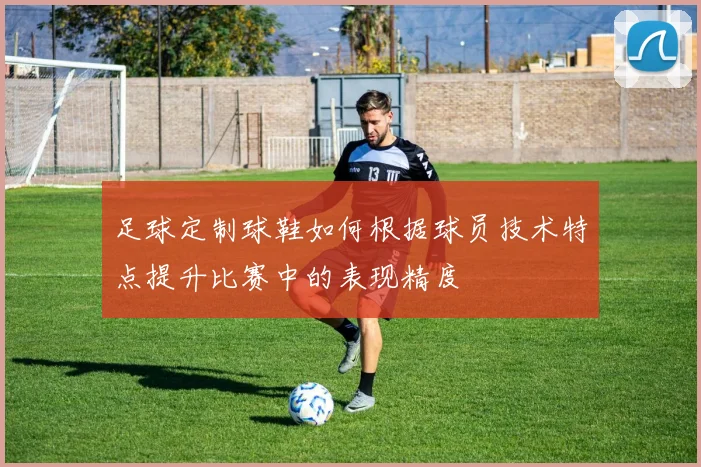 足球定制球鞋如何根据球员技术特点提升比赛中的表现精度
