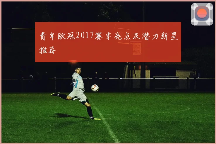 青年欧冠2017赛季亮点及潜力新星推荐